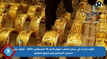 قفزة جديدة في سعر الذهب اليوم الأحد 10 أغسطس 2025.. تعرف على أسباب الارتفاع رغم تراجع الأوقية